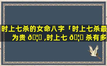 时上七杀的女命八字「时上七杀最为贵 🦋 ,时上七 🦋 杀有多贵」